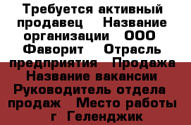 Требуется активный продавец  › Название организации ­ ООО “Фаворит“ › Отрасль предприятия ­ Продажа › Название вакансии ­ Руководитель отдела  продаж › Место работы ­ г. Геленджик первомайская 34 › Подчинение ­ Руководителю › Возраст от ­ 25 › Возраст до ­ 65 - Краснодарский край, Геленджик г. Работа » Вакансии   